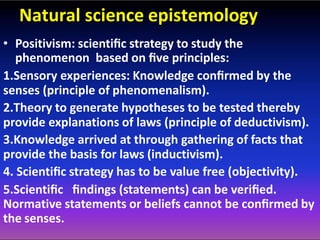 Natural science epistemology
• Positivism: scientiﬁc strategy to study the
phenomenon based on ﬁve principles:
1.Sensory experiences: Knowledge conﬁrmed by the
senses (principle of phenomenalism).
2.Theory to generate hypotheses to be tested thereby
provide explanations of laws (principle of deductivism).
3.Knowledge arrived at through gathering of facts that
provide the basis for laws (inductivism).
4. Scientiﬁc strategy has to be value free (objectivity).
5.Scientiﬁc ﬁndings (statements) can be veriﬁed.
Normative statements or beliefs cannot be conﬁrmed by
the senses.
 