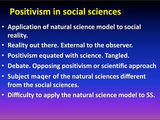 Positivism in social sciences
• Application of natural science model to social
reality.
• Reality out there. External to the observer.
• Positivism equated with science. Tangled.
• Debate. Opposing positivism or scientiﬁc approach
• Subject maqer of the natural sciences diﬀerent
from the social sciences.
• Diﬃculty to apply the natural science model to SS.
 