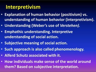 Interpretivism
• Explanation of human behavior (positivism) vs.
understanding of human behavior (interpretivism).
• Understanding (Weber’s use of Verstehen).
• Emphathic understanding. Interpretive
understanding of social action.
• Subjective meaning of social action.
• Such approach is also called phenomenology.
• Alferd Schutz associated with it.
• How individuals make sense of the world around
them? Based on subjective interpretation.
 