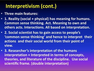 Interpretivism (cont.)
• Three main features:
• 1. Reality (social + physical) has meaning for humans.
Common sense thinking. Act. Meaning to own and
others acts. Interactions. All based on interpretation.
• 2. Social scientist has to gain access to people’s
‘common sense thinking’ and hence to interpret their
actions and their social world from their point of
view.
• 3. Researcher’s interpretation of the humans
interpretation + Interpreted in terms of concepts,
theories, and literature of the discipline. Use social
scientiﬁc frame. (double interpretation)
 