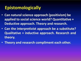 Epistomologically
• Can natural science approach (positivism) be
applied to social science world? Quantitative +
Deductive approach. Theory and research.
• Can the interpretivist approach be a substitute?
Qualitative + inductive approach. Research and
theory.
• Theory and research compliment each other.
 