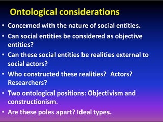 Ontological considerations
• Concerned with the nature of social entities.
• Can social entities be considered as objective
entities?
• Can these social entities be realities external to
social actors?
• Who constructed these realities? Actors?
Researchers?
• Two ontological positions: Objectivism and
constructionism.
• Are these poles apart? Ideal types.
 