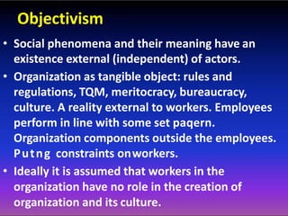 Objectivism
• Social phenomena and their meaning have an
existence external (independent) of actors.
• Organization as tangible object: rules and
regulations, TQM, meritocracy, bureaucracy,
culture. A reality external to workers. Employees
perform in line with some set paqern.
Organization components outside the employees.
Putng constraints onworkers.
• Ideally it is assumed that workers in the
organization have no role in the creation of
organization and its culture.
 