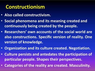 Constructionism
• Also called constructivism.
• Social phenomena and its meaning created and
continuously being created by the people.
• Researchers’ own accounts of the social world are
also constructions. Speciﬁc version of reality. One
version of knowledge.
• Organization and its culture created. Negotiation.
• Culture persists and antedates the participation of
particular people. Shapes their perspectives.
• Categories of the reality are created. Masculinity.
 