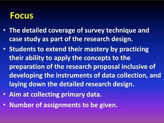 Focus
• The detailed coverage of survey technique and
case study as part of the research design.
• Students to extend their mastery by practicing
their ability to apply the concepts to the
preparation of the research proposal inclusive of
developing the instruments of data collection, and
laying down the detailed research design.
• Aim at collecting primary data.
• Number of assignments to be given.
 