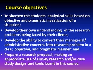Course objectives
• To sharpen the students’ analytical skills based on
objective and pragmatic investigation of a
situation;
• Develop their own understanding of the research
problems being faced by their clients;
• Develop the ability to convert their managerial/
administrative concerns into research problem in a
clear, objective, and pragmatic manner; and
• Prepare a research proposal, making an
appropriate use of survey research and/or case
study design and tools learnt in this course.
 
