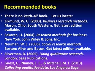 Recommended books
• There is no ‘catch-‐all’ book. Let us locate:
• Zikmund, W. G. (2003). Business research methods.
Mason, Ohio: South Western. Get latest edition
available.
• Sekaran, U. (2004). Research methods for business.
New York: John Wiley & Sons, Inc.
• Neuman, W. L. (2006). Social research methods.
Boston: Allyn and Bacon. Get latest edition available.
• Silverman, D. (2005). Doing qualitative research.
London: Sage Publications.
• Guest, G., Namey, E. E., & Mitchell, M. L. (2013).
Collecting qualitative data. Los Angeles: Sage
 