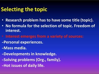 Selecting the topic
• Research problem has to have some title (topic).
• No formula for the selection of topic. Freedom of
interest.
• Interest emerges from a variety of sources:
-‐Personal experiences.
-‐Mass media.
-‐Developments in knowledge.
-‐Solving problems (Org., family).
-‐Hot issues of daily life.
 