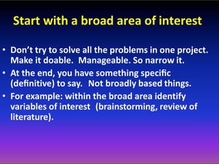 Start with a broad area of interest
• Don’t try to solve all the problems in one project.
Make it doable. Manageable. So narrow it.
• At the end, you have something speciﬁc
(deﬁnitive) to say. Not broadly based things.
• For example: within the broad area identify
variables of interest (brainstorming, review of
literature).
 