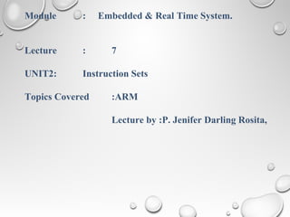 Module : Embedded & Real Time System.
Lecture : 7
UNIT2: Instruction Sets
Topics Covered :ARM
Lecture by :P. Jenifer Darling Rosita,
 