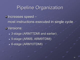 10
Pipeline Organization
Increases speed –
most instructions executed in single cycle
Versions:
 3-stage (ARM7TDMI and earlier)
 5-stage (ARMS, ARM9TDMI)
 6-stage (ARM10TDMI)
 