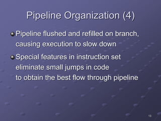 13
Pipeline Organization (4)
Pipeline flushed and refilled on branch,
causing execution to slow down
Special features in instruction set
eliminate small jumps in code
to obtain the best flow through pipeline
 