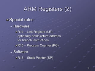 18
ARM Registers (2)
Special roles:
 Hardware
R14 – Link Register (LR):
optionally holds return address
for branch instructions
R15 – Program Counter (PC)
 Software
R13 - Stack Pointer (SP)
 
