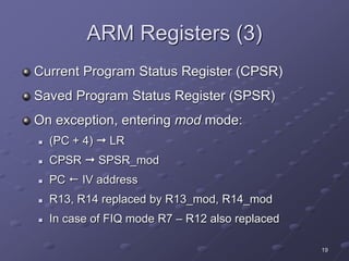 19
ARM Registers (3)
Current Program Status Register (CPSR)
Saved Program Status Register (SPSR)
On exception, entering mod mode:
 (PC + 4)  LR
 CPSR  SPSR_mod
 PC  IV address
 R13, R14 replaced by R13_mod, R14_mod
 In case of FIQ mode R7 – R12 also replaced
 