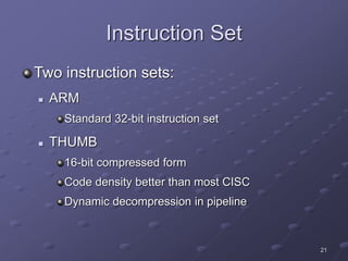 21
Instruction Set
Two instruction sets:
 ARM
Standard 32-bit instruction set
 THUMB
16-bit compressed form
Code density better than most CISC
Dynamic decompression in pipeline
 