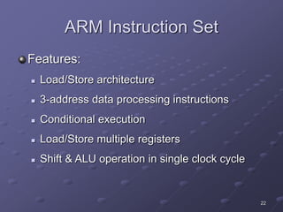 22
ARM Instruction Set
Features:
 Load/Store architecture
 3-address data processing instructions
 Conditional execution
 Load/Store multiple registers
 Shift & ALU operation in single clock cycle
 
