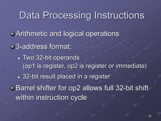 25
Data Processing Instructions
Arithmetic and logical operations
3-address format:
 Two 32-bit operands
(op1 is register, op2 is register or immediate)
 32-bit result placed in a register
Barrel shifter for op2 allows full 32-bit shift
within instruction cycle
 