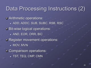 26
Data Processing Instructions (2)
Arithmetic operations:
 ADD, ADDC, SUB, SUBC, RSB, RSC
Bit-wise logical operations:
 AND, EOR, ORR, BIC
Register movement operations:
 MOV, MVN
Comparison operations:
 TST, TEQ, CMP, CMN
 
