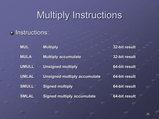 34
Multiply Instructions
Instructions:
MUL Multiply 32-bit result
MULA Multiply accumulate 32-bit result
UMULL Unsigned multiply 64-bit result
UMLAL Unsigned multiply accumulate 64-bit result
SMULL Signed multiply 64-bit result
SMLAL Signed multiply accumulate 64-bit result
 