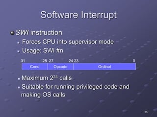35
Software Interrupt
SWI instruction
 Forces CPU into supervisor mode
 Usage: SWI #n
 Maximum 224 calls
 Suitable for running privileged code and
making OS calls
Cond Opcode Ordinal
31 28 27 24 23 0
 