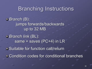 36
Branching Instructions
Branch (B):
jumps forwards/backwards
up to 32 MB
Branch link (BL):
same + saves (PC+4) in LR
Suitable for function call/return
Condition codes for conditional branches
 