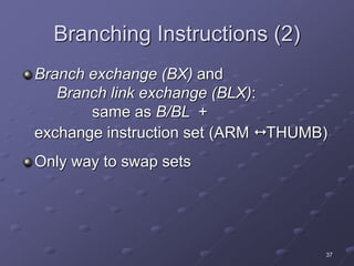 37
Branching Instructions (2)
Branch exchange (BX) and
Branch link exchange (BLX):
same as B/BL +
exchange instruction set (ARM  THUMB)
Only way to swap sets
 