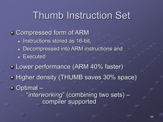 38
Thumb Instruction Set
Compressed form of ARM
 Instructions stored as 16-bit,
 Decompressed into ARM instructions and
 Executed
Lower performance (ARM 40% faster)
Higher density (THUMB saves 30% space)
Optimal –
“interworking” (combining two sets) –
compiler supported
 