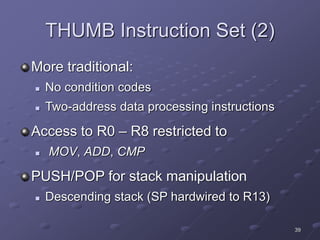 39
THUMB Instruction Set (2)
More traditional:
 No condition codes
 Two-address data processing instructions
Access to R0 – R8 restricted to
 MOV, ADD, CMP
PUSH/POP for stack manipulation
 Descending stack (SP hardwired to R13)
 