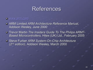 43
References
www.arm.com
ARM Limited ARM Architecture Reference Manual,
Addison Wesley, June 2000
Trevor Martin The Insiders Guide To The Philips ARM7-
Based Microcontrollers, Hitex (UK) Ltd., February 2005
Steve Furber ARM System-On-Chip Architecture
(2nd edition), Addison Wesley, March 2000
 