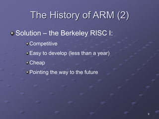 6
The History of ARM (2)
Solution – the Berkeley RISC I:
Competitive
Easy to develop (less than a year)
Cheap
Pointing the way to the future
 