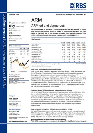 Produced and issued by: ABN AMRO Bank NV+
Equity | Tech Hardware & Equip | United Kingdom


                                                  7 October 2009




                                                  Change of recommendation
                                                                                                       ARM
                                                  Buy (from Hold)                                      ARM-ed and dangerous
                                                  Target price
                                                  £1.80 (from £1.21)
                                                                                                       We upgrade ARM to Buy with a target price of 180p for two reasons: 1) higher
                                                                                                       EBIT margins for 2009-14F driven by growth in Smartphones and MCU and 2) re-
                                                  Price
                                                  £1.43                                                rating of the stock due to our forecast of market share gains in notebook PCs,
                                                  Short term (0-60 days)                               which could substantially disrupt the Intel/Microsoft model by 2012/13.
                                                  n/a
                                                  Sector relative to market                            Key forecasts
                                                  Underweight
                                                                                                                                                                            FY07A   FY08A   FY09F     FY10F       FY11F
                                                                                                       Revenue (£m)                                                         259.2   299.0   297.5      342.4        382.7
                                                  Price performance                                    EBITDA (£m)                                                          108.2   124.2   111.3      136.7 % 164.8 %
                                                                                                       Reported PTP (£m)                                                    86.70   100.8   85.60      111.2 % 139.6 %
                                                                             (1M)      (3M)    (12M)
                                                                                                       Normalised PTP (£m)                                                  86.70   100.8   85.60      111.2 % 139.6 %
                                                  Price (£)                  1.27       1.19    0.90
                                                                                                       Normalised EPS (p)                                                    4.68    5.64    4.94       6.41 %       7.99 %
                                                  Absolute (%)               12.7       20.4    59.3
                                                  Rel market (%)             11.7        4.5    78.7   Dividend per share (p)                                                2.00    2.20    2.42       2.66         2.93
                                                  Rel sector (%)             11.7        8.4    65.9   Dividend yield (%)                                                    1.40    1.54    1.69       1.86         2.05
                                                                                                       Normalised PE (x)                                                    30.50   25.30   28.90      22.30        17.90
                                                   Oct 06           Oct 07          Oct 08
                                                  1.6                                                  EV/EBITDA (x)                                                        16.50   14.20   15.60      12.40         9.98

                                                  1.4
                                                                                                       EV/invested capital (x)                                               2.63    2.18    2.03       1.88         1.72
                                                                                                       ROIC - WACC (%)                                                       2.31    3.63    2.58       3.92         5.23
                                                  1.2

                                                  1.0                                                  Use of %& indicates that the line item has changed by at least 5%.                           year to Dec, fully diluted
                                                                                                       Accounting standard: US GAAP
                                                  0.8                                                  Source: Company data, ABN AMRO forecasts
                                                  0.6

                                                  0.4                                                  ARM could become a major competitor of Intel
                                                            ARM.L            Europe Technology         Over the next two to three years, we believe ARM could become a viable alternative to Intel
                                                                                                       in the PC market. First, we believe ARM processors will match Intel’s performance while
                                                  Market capitalisation                                beating them on power consumption and possibly cost. Second, we expect PC
                                                  £1.84bn (€2.01bn)
                                                                                                       manufacturers to switch from Intel/Microsoft OS-based platforms to ARM/Chrome OS-based
                                                  Average (12M) daily turnover
                                                                                                       platforms beginning in 2H10 to reduce their dependence on Intel and improve margins. Third,
                                                  £8.03m (€9.18m)
                                                                                                       with ARM-based PCs gaining traction with consumers, we believe ARM could receive
                                                  RIC: ARM.L, ARM LN
                                                  Priced at close of business 6 Oct 2009.              support from Microsoft and port Windows to the ARM architecture. We estimate ARM could
                                                  Source: Bloomberg
                                                                                                       capture 30% of the notebook PC processor market by 2014, creating a major disruption to
                                                                                                       the Intel-Microsoft domination of the PC market.

                                                                                                       Strategic value of ARM could trigger bid speculation, in our view
                                                                                                       We do not expect PC market share gains to give a major boost to ARM’s EPS before 2014,
                                                                                                       but we believe it may lead to a re-rating of the stock as the company could become an
                                                  Analysts                                             acquisition candidate. If ARM were to be acquired by a major player, it would likely cost
                                                  Didier Scemama                                       hundreds of millions of dollars to unify their systems and it would disrupt the long-term
                                                  +44 20 7678 0772                                     roadmap of virtually all handset and consumer electronics OEMs, an unacceptable risk for
                                                  didier.scemama@rbs.com
                                                                                                       the entire electronics industry, in our view. So, we believe a consortium of electronics
                                                  Alexandre Faure                                      companies could pre-emptively bid for all or part of ARM in an effort to guarantee its
                                                  +44 20 7678 7231
                                                  alexandre.faure@rbs.com                              independence.

                                                  Marketing analyst                                    Upgrading ARM to Buy from Hold with a new target price of 180p
                                                  Paraag Amin, CFA
                                                                                                       We raise ARM’s medium-term growth and margin forecasts on growth in smartphones and
                                                  +44 20 7678 7513                                     MCU. We also raise our DCF-based target price from 121p to 180p. Our target price implies
                                                  paraag.amin@rbs.com                                  mid-term EBIT margin of 43% (37.5% previously). At our target, the stock would trade on an
                                                  250 Bishopsgate, London, EC2M 4AA,                   FY10F P/E of 28x, near the top-end of its historical P/E range of 15-29x.
                                                  United Kingdom
                                                                                                       Important disclosures can be found in the Disclosures Appendix.
                                                                                                       +
                                                  http://www.abnamroresearch.com                        ABN AMRO group companies are subsidiary undertakings of The Royal Bank of Scotland Group plc.
 
