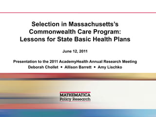 Selection in Massachusetts’s
      Commonwealth Care Program:
   Lessons for State Basic Health Plans
                        June 12, 2011

Presentation to the 2011 AcademyHealth Annual Research Meeting
       Deborah Chollet  Allison Barrett  Amy Lischko
 
