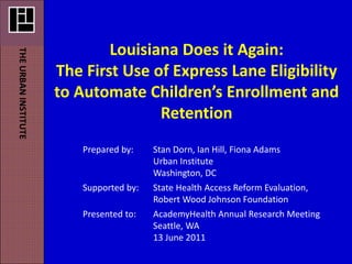 Louisiana Does it Again: 
THE URBAN INSTITUTE




                      The First Use of Express Lane Eligibility 
                      to Automate Children’s Enrollment and 
                                     Retention
                          Prepared by:    Stan Dorn, Ian Hill, Fiona Adams
                                          Urban Institute
                                          Washington, DC
                          Supported by:   State Health Access Reform Evaluation,
                                          Robert Wood Johnson Foundation 
                          Presented to:   AcademyHealth Annual Research Meeting
                                          Seattle, WA
                                          13 June 2011
 