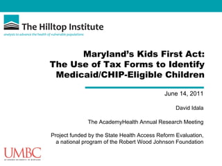 Maryland’s Kids First Act:
The Use of Tax Forms to Identify
 Medicaid/CHIP-Eligible Children

                                            June 14, 2011

                                                 David Idala

              The AcademyHealth Annual Research Meeting

Project funded by the State Health Access Reform Evaluation,
  a national program of the Robert Wood Johnson Foundation
 
