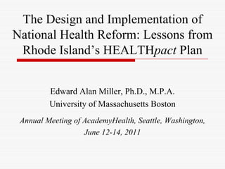 The Design and Implementation of
National Health Reform: Lessons from
 Rhode Island’s HEALTHpact Plan


         Edward Alan Miller, Ph.D., M.P.A.
         University of Massachusetts Boston
 Annual Meeting of AcademyHealth, Seattle, Washington,
                   June 12-14, 2011
 
