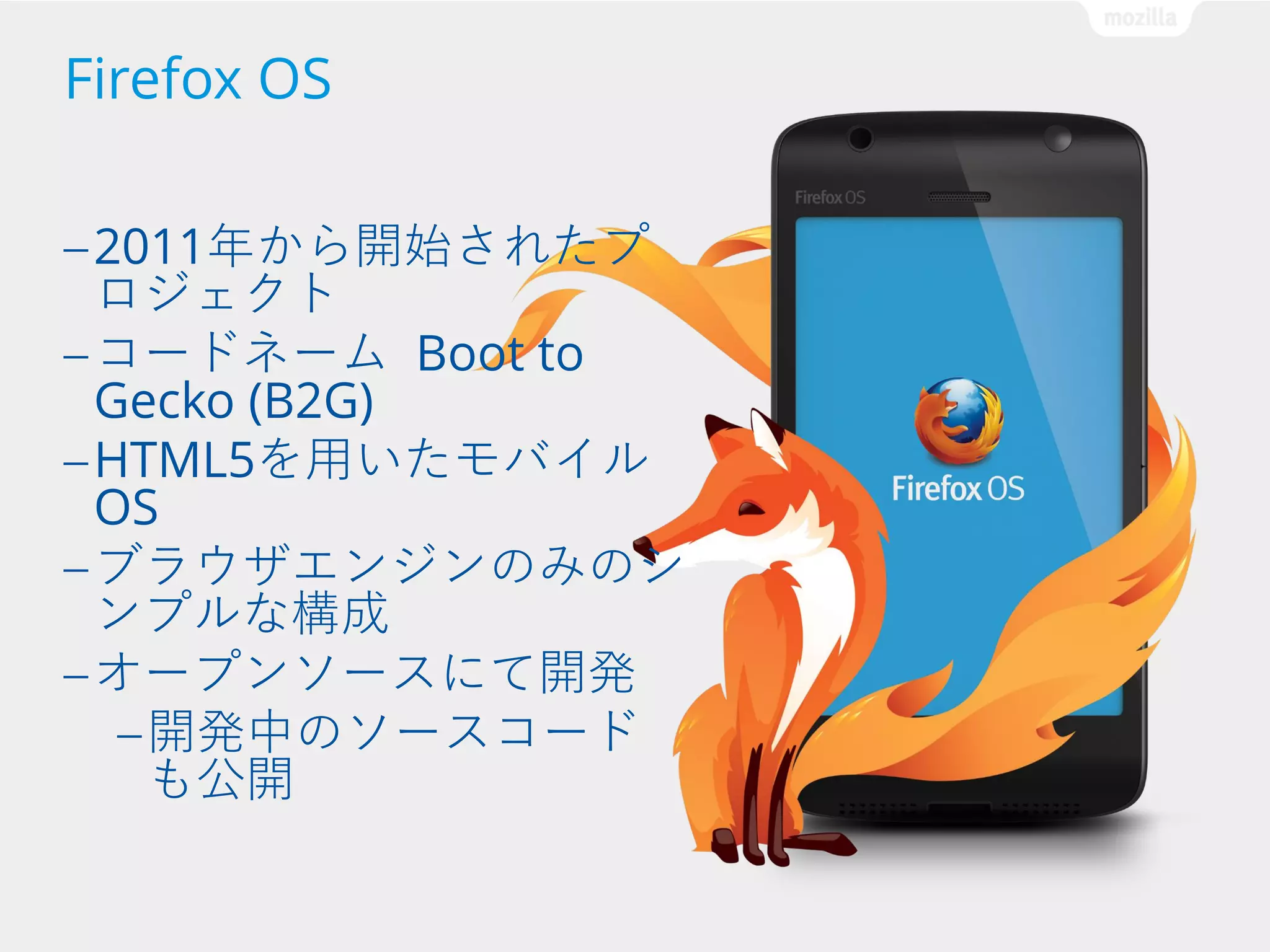 Firefox OS
— 2011年から開始されたプ

ロジェクト
— コードネーム Boot to
Gecko (B2G)
— HTML5を用いたモバイル
OS
— ブラウザエンジンのみのシ
ンプルな構成
— オープンソースにて開発
— 開発中のソースコード
も公開

 
