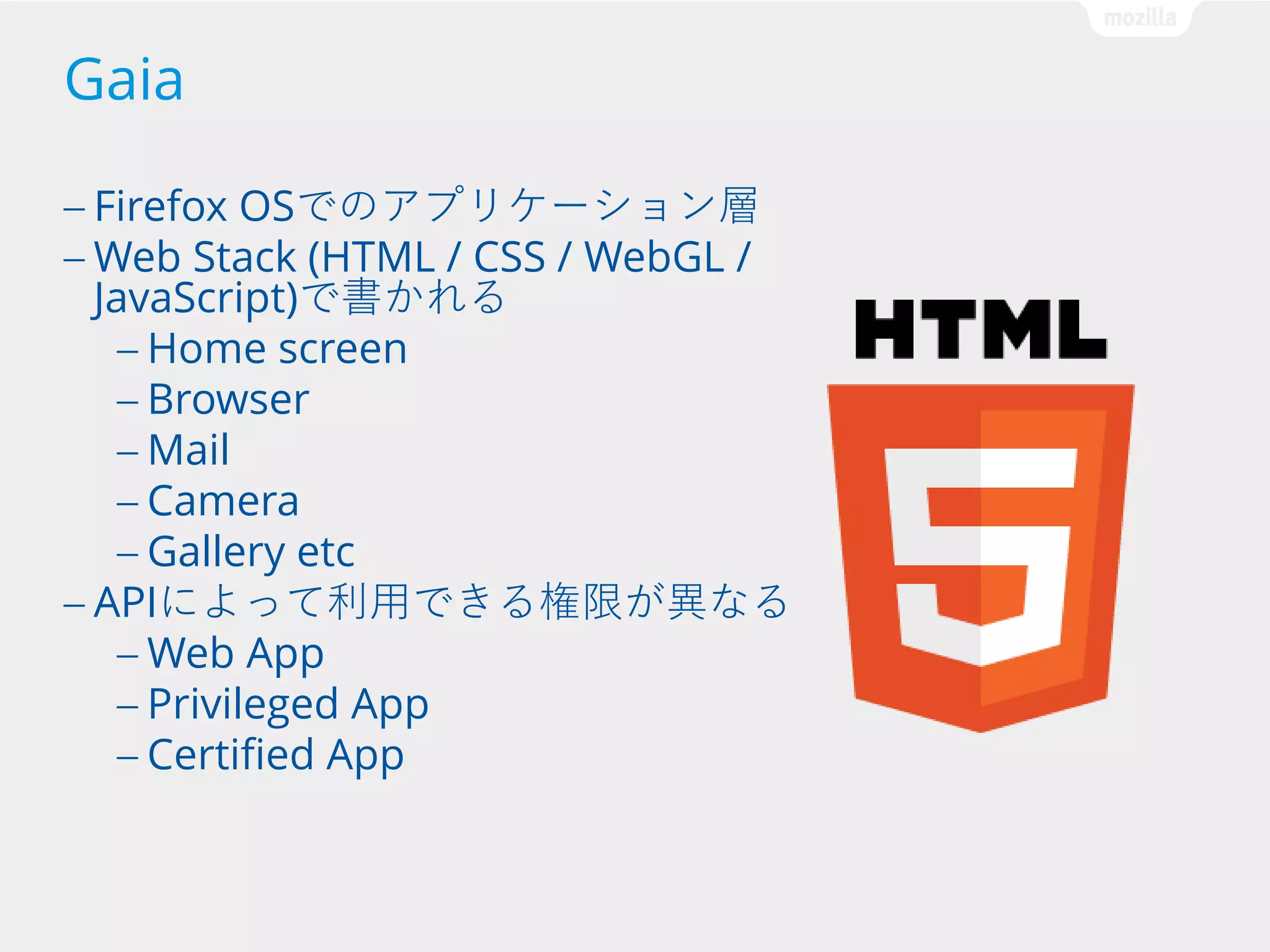 Gaia
— Firefox

OSでのアプリケーション層
— Web Stack (HTML / CSS / WebGL /
JavaScript)で書かれる
— Home screen
— Browser
— Mail
— Camera
— Gallery etc
— APIによって利用できる権限が異なる
— Web App
— Privileged App
— Certified App

 