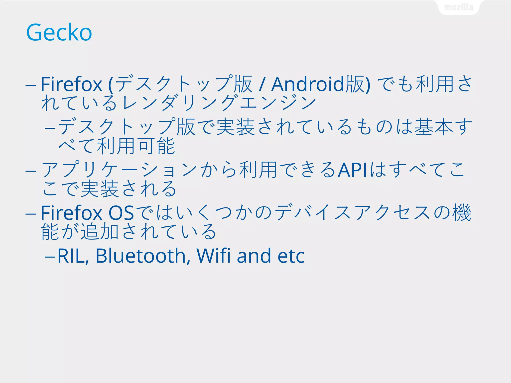 Gecko
— Firefox

(デスクトップ版 / Android版) でも利用さ
れているレンダリングエンジン
— デスクトップ版で実装されているものは基本す
べて利用可能
— アプリケーションから利用できるAPIはすべてこ
こで実装される
— Firefox OSではいくつかのデバイスアクセスの機
能が追加されている
— RIL, Bluetooth, Wifi and etc

 