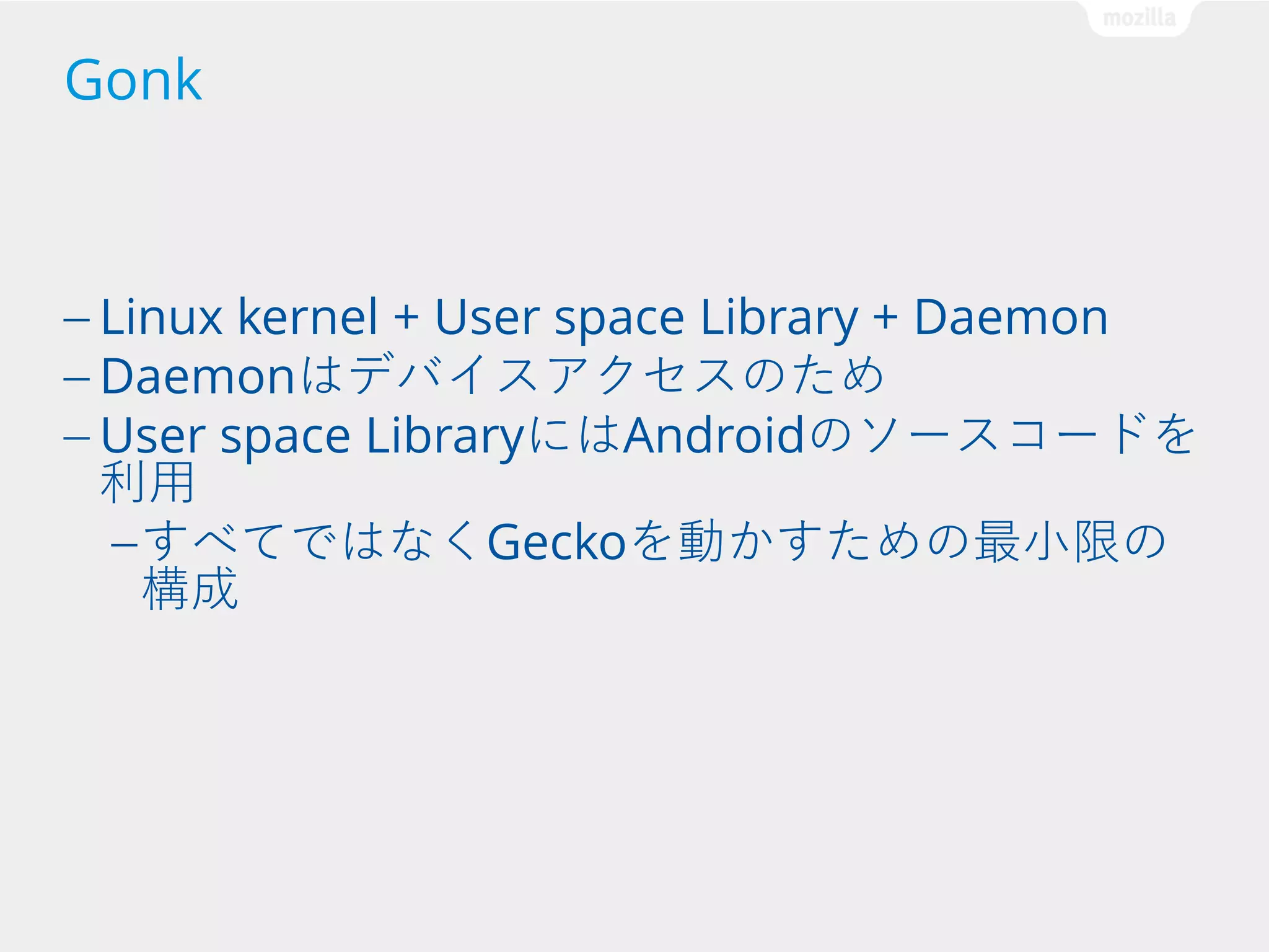 Gonk

— Linux kernel + User space Library + Daemon
— Daemonはデバイスアクセスのため
— User space LibraryにはAndroidのソースコードを

利用
— すべてではなくGeckoを動かすための最小限の
構成

 