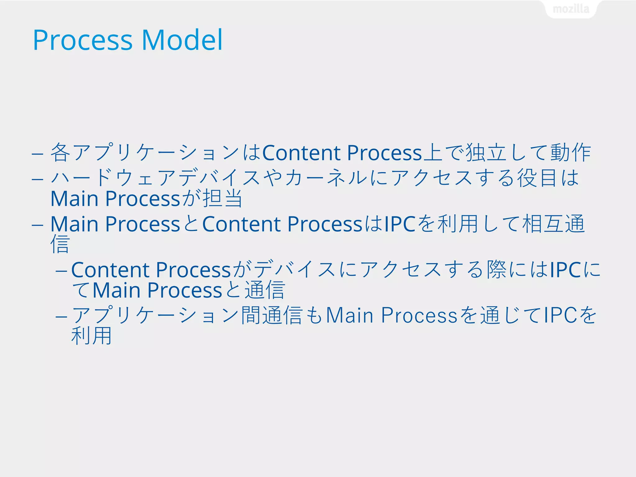 Process Model

各アプリケーションはContent Process上で独立して動作
ハードウェアデバイスやカーネルにアクセスする役目は
Main Processが担当
— Main ProcessとContent ProcessはIPCを利用して相互通
信
— Content Processがデバイスにアクセスする際にはIPCに
てMain Processと通信
— アプリケーション間通信もMain Processを通じてIPCを
利用
—
—

 