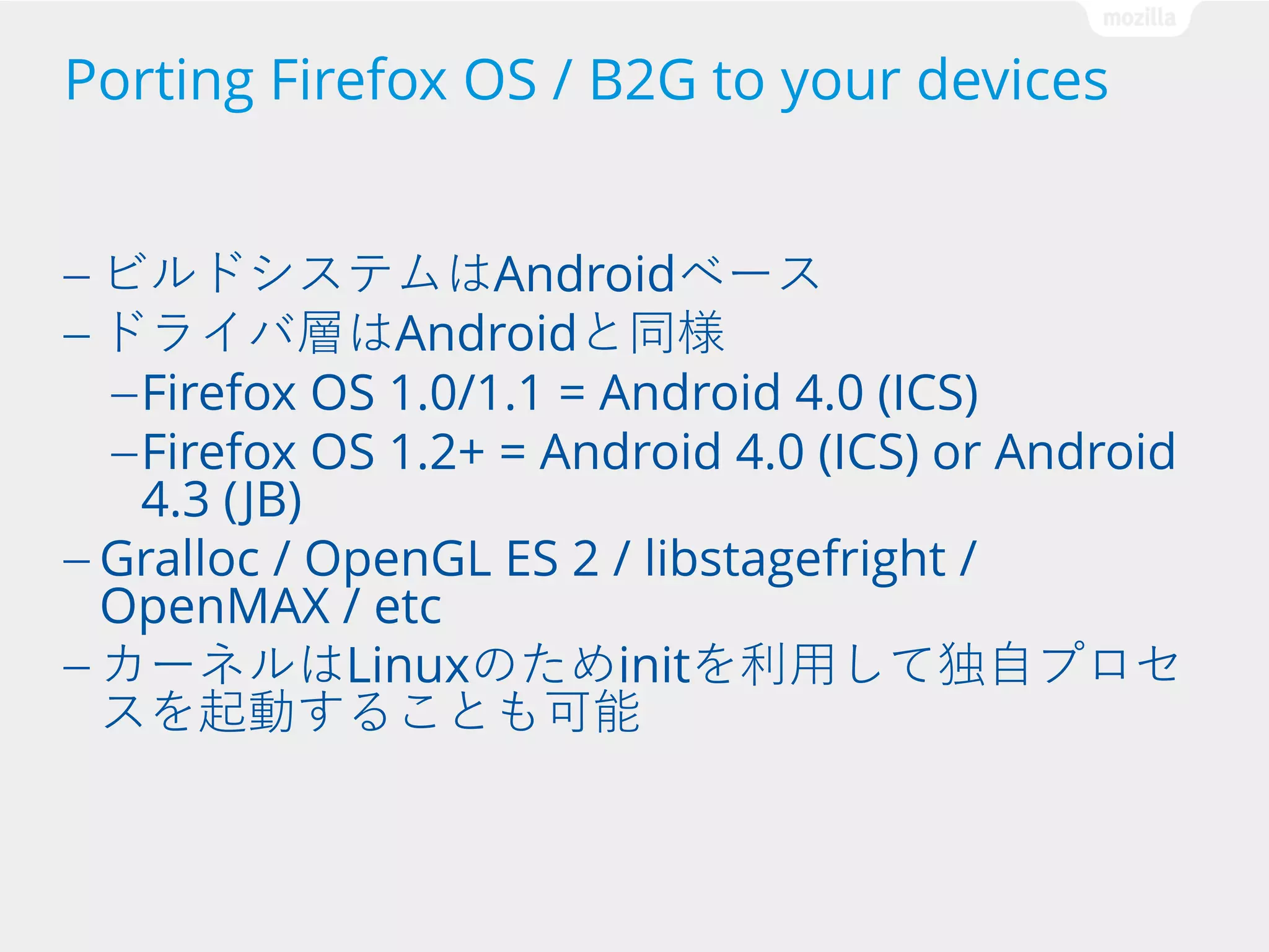Porting Firefox OS / B2G to your devices
— ビルドシステムはAndroidベース
— ドライバ層はAndroidと同様
— Firefox OS 1.0/1.1 = Android 4.0 (ICS)
— Firefox OS 1.2+ = Android 4.0 (ICS) or

Android

4.3 (JB)
— Gralloc / OpenGL ES 2 / libstagefright /
OpenMAX / etc
— カーネルはLinuxのためinitを利用して独自プロセ
スを起動することも可能

 