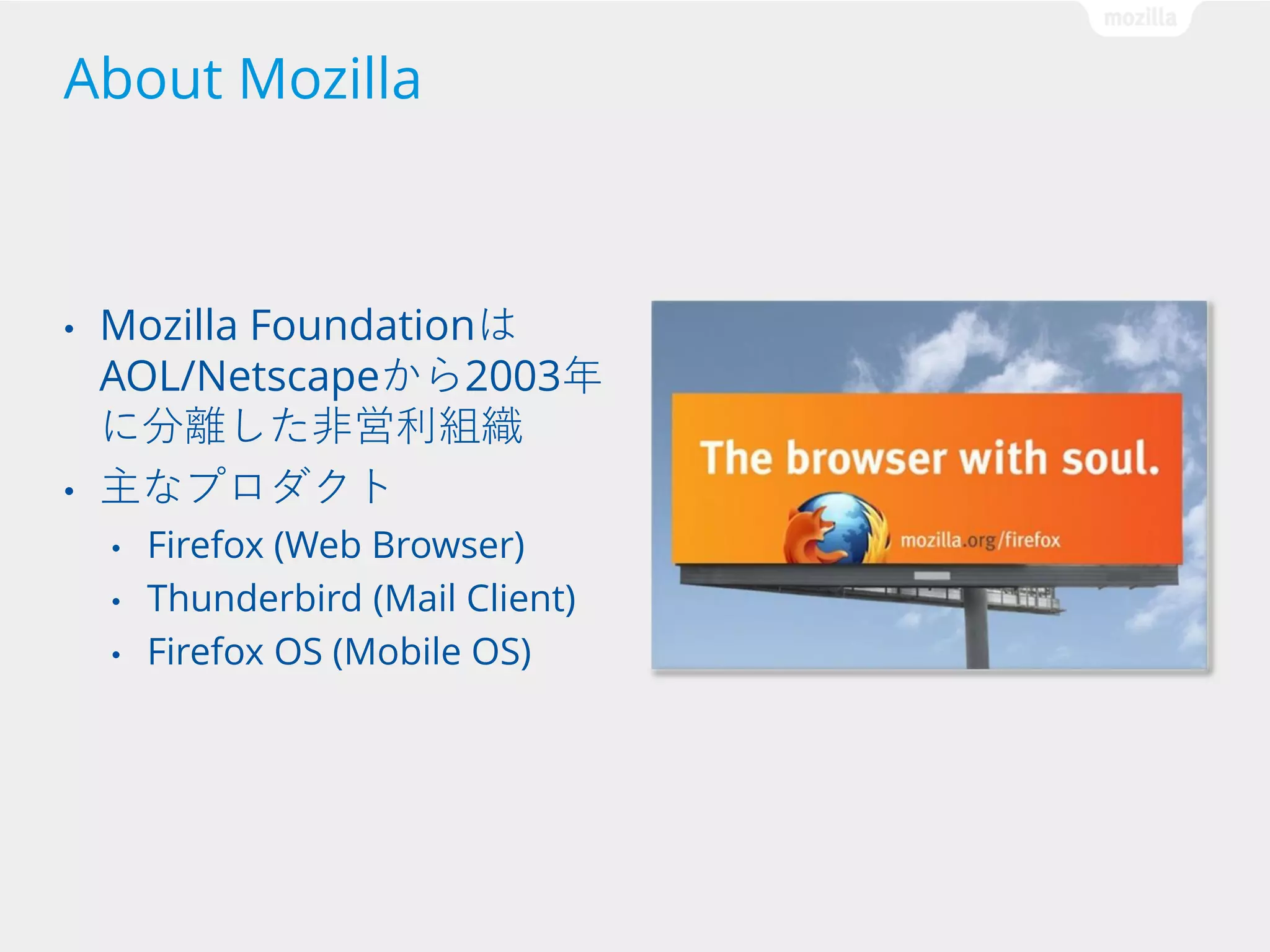 About Mozilla

•

•

Mozilla Foundationは
AOL/Netscapeから2003年
に分離した非営利組織
主なプロダクト
•
•
•

Firefox (Web Browser)
Thunderbird (Mail Client)
Firefox OS (Mobile OS)

 