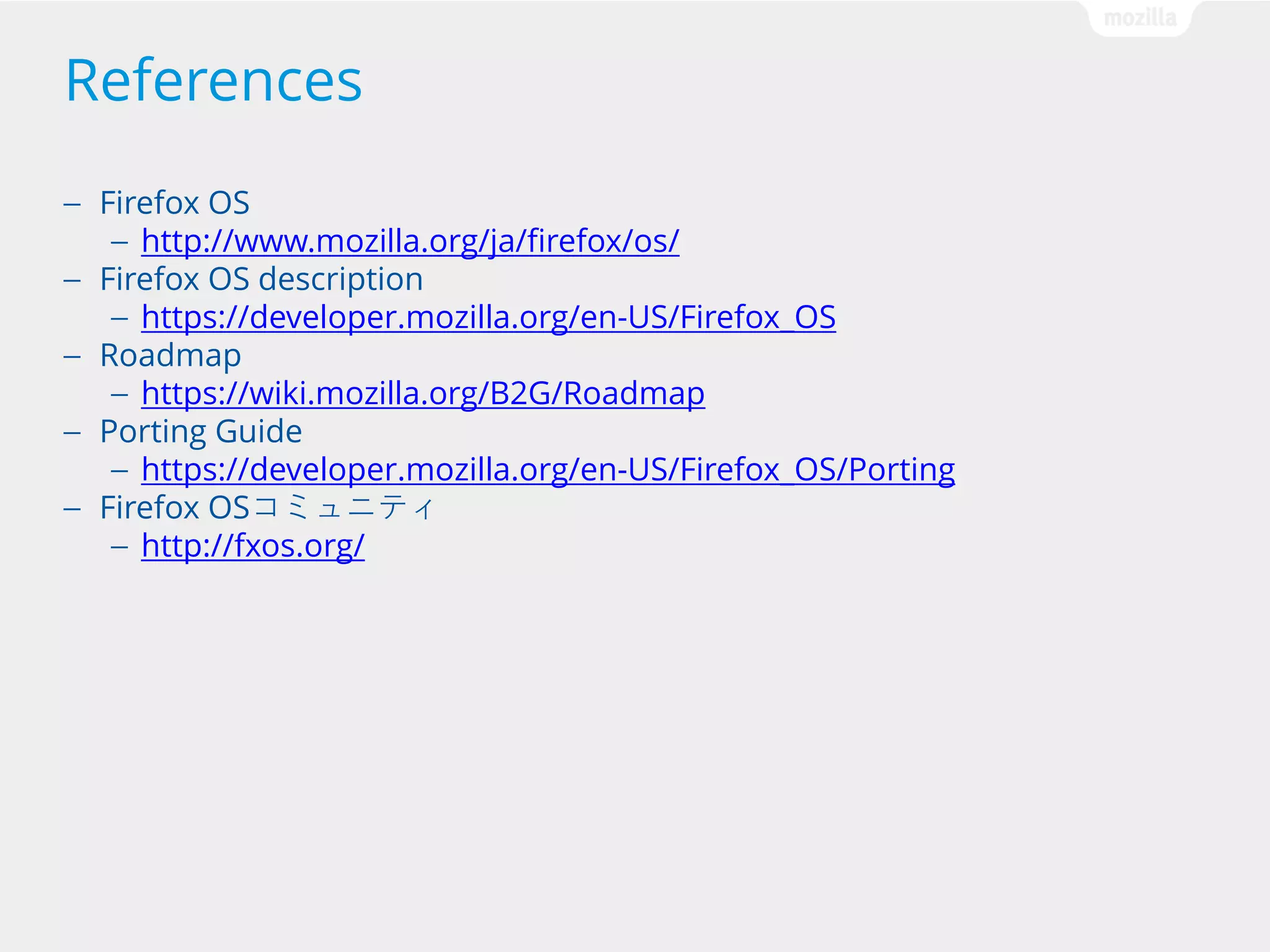 References
Firefox OS
— http://www.mozilla.org/ja/firefox/os/
— Firefox OS description
— https://developer.mozilla.org/en-US/Firefox_OS
— Roadmap
— https://wiki.mozilla.org/B2G/Roadmap
— Porting Guide
— https://developer.mozilla.org/en-US/Firefox_OS/Porting
— Firefox OSコミュニティ
— http://fxos.org/
—

 