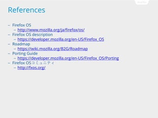 References
Firefox OS
 http://www.mozilla.org/ja/firefox/os/
 Firefox OS description
 https://developer.mozilla.org/en-US/Firefox_OS
 Roadmap
 https://wiki.mozilla.org/B2G/Roadmap
 Porting Guide
 https://developer.mozilla.org/en-US/Firefox_OS/Porting
 Firefox OSߥ˥ƥ
 http://fxos.org/


 