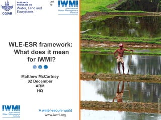 Photo :David Molden/IWMI 
WLE-ESR framework: 
What does it mean 
for IWMI? 
Matthew McCartney 
02 December 
A water-secure world 
www.iwmi.org 
ARM 
HQ 
 