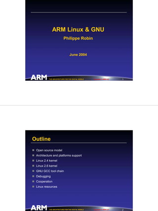 ARM Linux & GNU
                         Philippe Robin


                                June 2004




                                                                         1
          THE ARCHITECTURE FOR THE DIGITAL WORLD   Copyright © ARM Ltd




Outline
 Open source model
 Architecture and platforms support
 Linux 2.4 kernel
 Linux 2.6 kernel
 GNU GCC tool chain
 Debugging
 Cooperation
 Linux resources




                                                                         2
          THE ARCHITECTURE FOR THE DIGITAL WORLD   Copyright © ARM Ltd
 