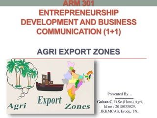 ARM 301
ENTREPRENEURSHIP
DEVELOPMENT AND BUSINESS
COMMUNICATION (1+1)
AGRI EXPORT ZONES
Presented By…
Guhan.C, B.Sc.(Hons),Agri,
Id no : 2018033029,
JKKMCAS, Erode, TN.
 