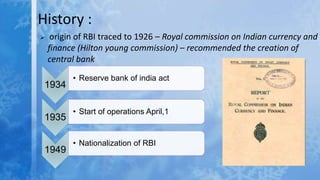 History :
 origin of RBI traced to 1926 – Royal commission on Indian currency and
finance (Hilton young commission) – recommended the creation of
central bank
1934
• Reserve bank of india act
1935
• Start of operations April,1
1949
• Nationalization of RBI
 