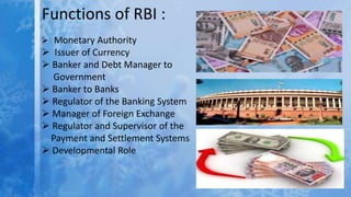 Functions of RBI :
 Monetary Authority
 Issuer of Currency
 Banker and Debt Manager to
Government
 Banker to Banks
 Regulator of the Banking System
 Manager of Foreign Exchange
 Regulator and Supervisor of the
Payment and Settlement Systems
 Developmental Role
 
