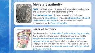 Monetary authority
GOAL : achieving specific economic objectives, such as low
and stable inflation and promoting growth
The main objectives of monetary policy in India are:
Maintaining price stability, Ensuring adequate flow of credit
to the productive sectors of the economy to support
economic growth, Financial stability
Issuer of currency
The Reserve Bank is the nation’s sole note issuing authority.
Along with the Government of India, responsible for the
design and production and overall management of the
nation’s currency, with the goal of ensuring an adequate
supply of clean and genuine notes. The Reserve Bank also
makes sure there is an adequate supply of coins, produced
by the government.
 
